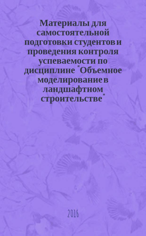 Материалы для самостоятельной подготовки студентов и проведения контроля успеваемости по дисциплине "Объемное моделирование в ландшафтном строительстве" : методические указания