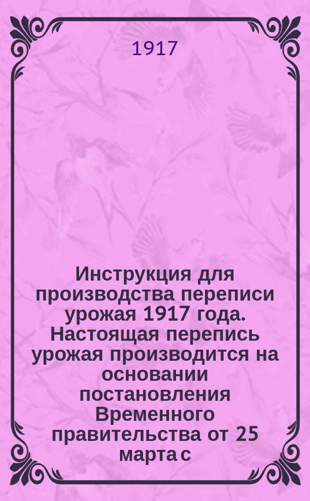 Инструкция для производства переписи урожая 1917 года. Настоящая перепись урожая производится на основании постановления Временного правительства от 25 марта с. г. и циркуляра Министра продовольствия от 21 июля с. г. за N° 104 : листовка