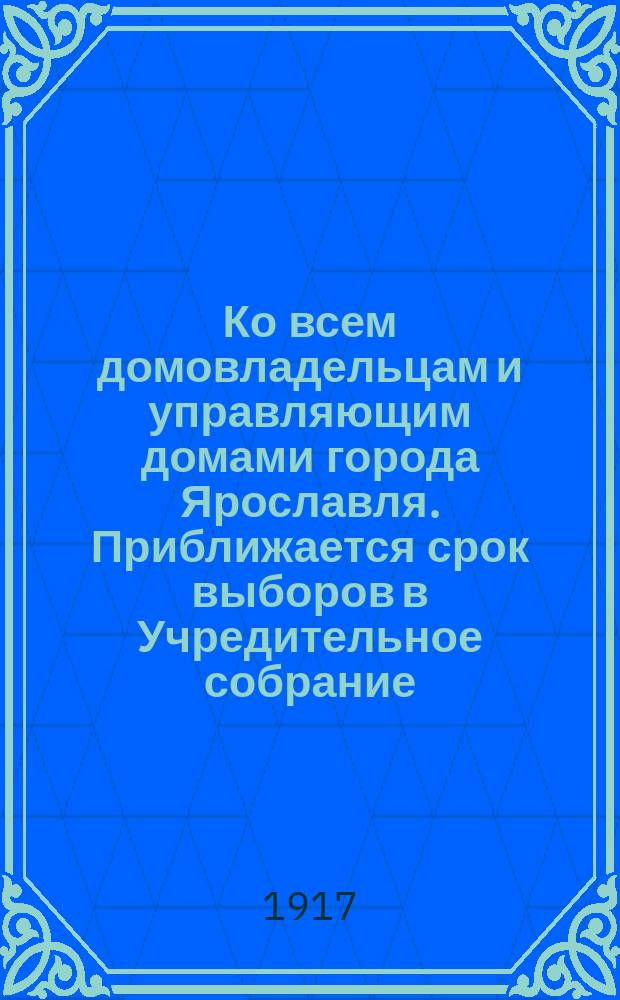Ко всем домовладельцам и управляющим домами города Ярославля. Приближается срок выборов в Учредительное собрание ... : листовка