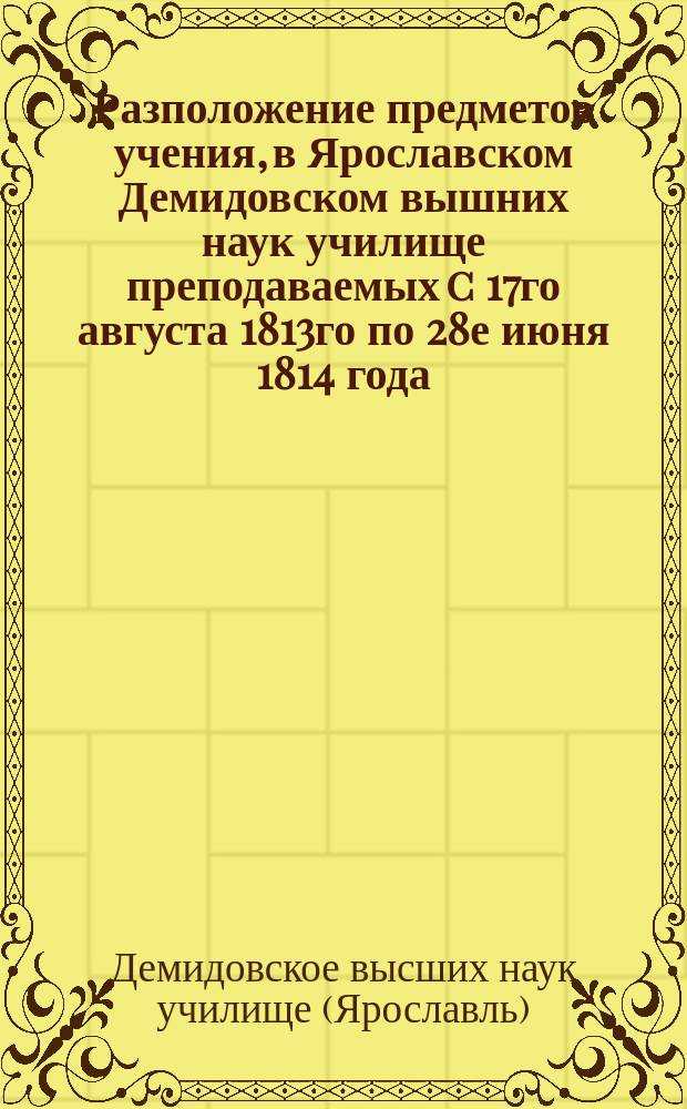 Разположение предметов учения, в Ярославском Демидовском вышних наук училище преподаваемых c 17го августа 1813го по 28е июня 1814 года
