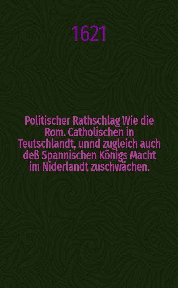 Politischer Rathschlag Wie die Rom. Catholischen in Teutschlandt, unnd zugleich auch deß Spannischen Königs Macht im Niderlandt zuschwächen. : Hergegen der Uniierten Protestierenden Gewalt im H. Röm. Reich, dann auch der verainigten General Staden vires inn- und ausserhalb der Niderlanden zu stabiliern und zuerweitern, Vor drey Jaren mit occasion der Böhmischen alteration, durch ein fürnehmen Evangelischen Politicum in Holland vergriffen: Hernach den Uniirten Protest: Chur-F.F. unnd Ständen zur nachricht dedicirt, anjetzt aber wunderbarlicher weiß an deß Tags Liecht gebracht