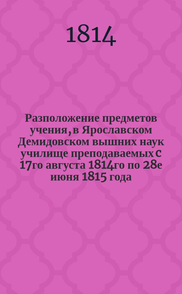 Разположение предметов учения, в Ярославском Демидовском вышних наук училище преподаваемых c 17го августа 1814го по 28е июня 1815 года