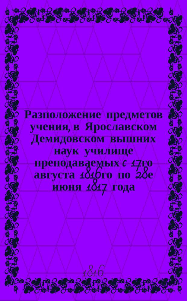Разположение предметов учения, в Ярославском Демидовском вышних наук училище преподаваемых c 17го августа 1816го по 28е июня 1817 года