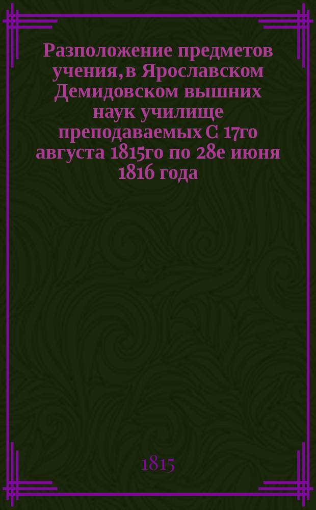Разположение предметов учения, в Ярославском Демидовском вышних наук училище преподаваемых c 17го августа 1815го по 28е июня 1816 года