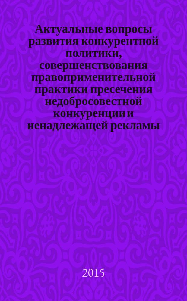 Актуальные вопросы развития конкурентной политики, совершенствования правоприменительной практики пресечения недобросовестной конкуренции и ненадлежащей рекламы : материалы международной научно-практической конференции, 17 апреля 2015 г