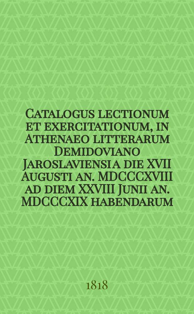Catalogus lectionum et exercitationum, in Athenaeo litterarum Demidoviano Jaroslaviensi a die XVII Augusti an. MDCCCXVIII ad diem XXVIII Junii an. MDCCCXIX habendarum. = Расположение лекций и предметов учения, кои в Ярославском Демидовском вышних наук училище имеют преподаваться c 17го августа 1818 года по 28е июня 1819 года