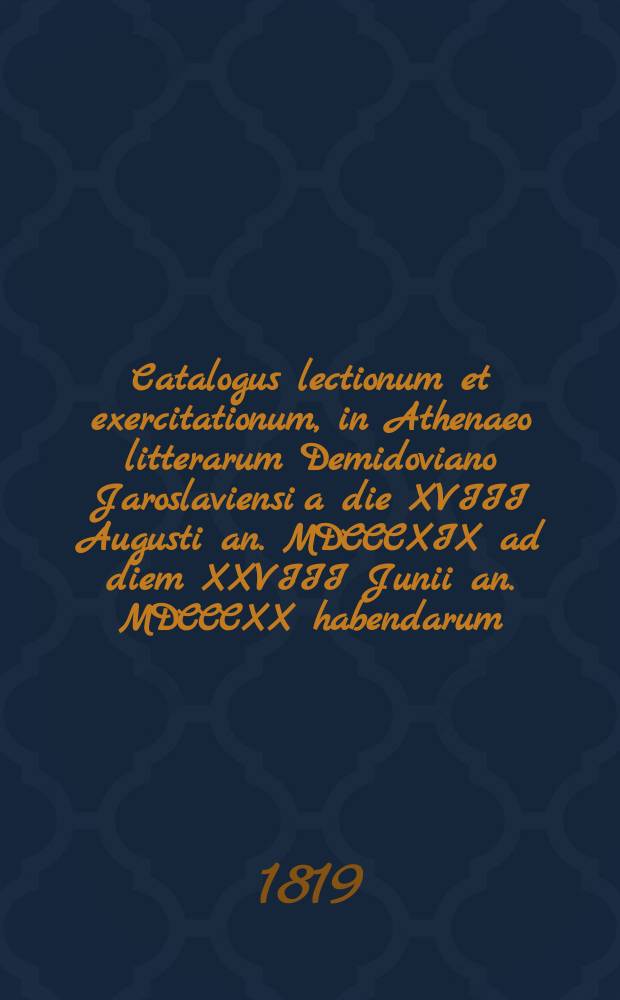 Catalogus lectionum et exercitationum, in Athenaeo litterarum Demidoviano Jaroslaviensi a die XVIII Augusti an. MDCCCXIX ad diem XXVIII Junii an. MDCCCXX habendarum. = Расположение лекций и предметов учения, кои в Ярославском Демидовском вышних наук училище имеют преподаваться c 18го августа 1819 года по 28е июня 1820 года