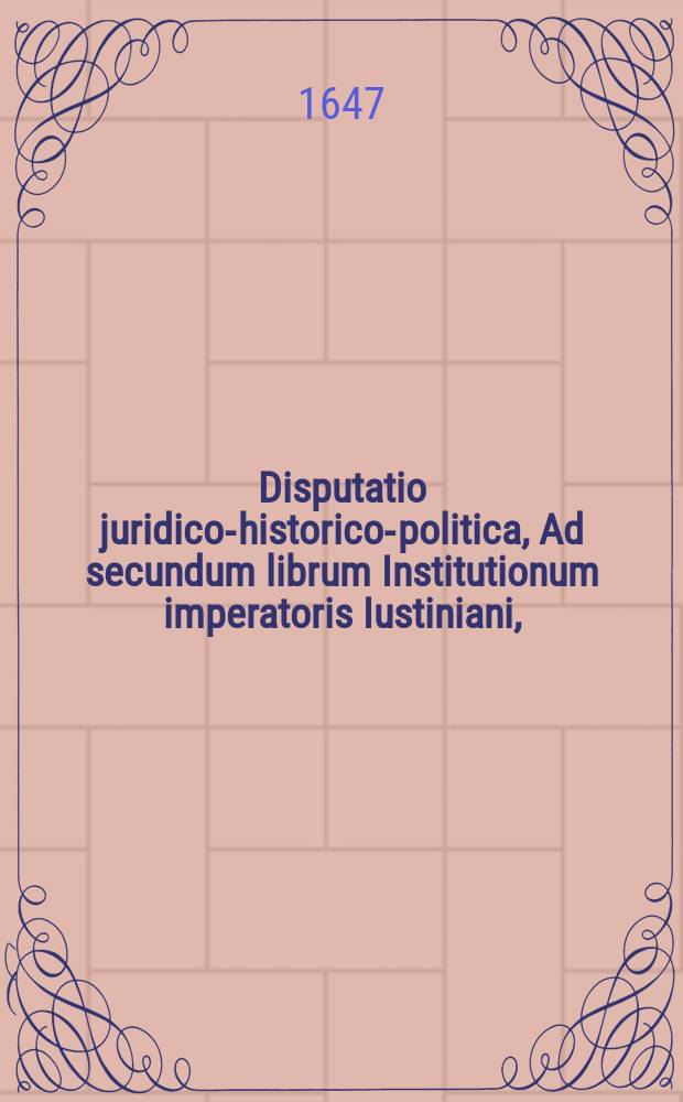 Disputatio juridico-historico-politica, Ad secundum librum Institutionum imperatoris Iustiniani, // Manuale fundamentorum juris civilis ac Poloni, quatuor disputationibus juridico-historico-politicis comprehensum: ad quatuor libros Institutionum Imperatoris Justiniani publico examine ventilatum in illustri schola Auriaca