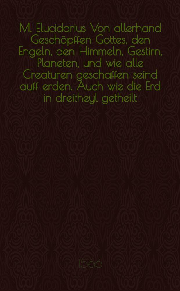M. Elucidarius Von allerhand Gesch&ouml;pffen Gottes, den Engeln, den Himmeln, Gestirn, Planeten, und wie alle Creaturen geschaffen seind auff erden. Auch wie die Erd in dreitheyl getheilt, und dero L&auml;nder, sampt der V&ouml;lcker darin[n], eygenschafften, und wunderbarlichen Thiern, Au&szlig; Plinio Secundo, Solino, und andern Weldtheschreibern, ein kurtze und lustige anzeygung.. Mit angehencktem Bawren Compa&szlig;, vor die jenigen gestelt, so sich auff den Compa&szlig; nicht verstehn, oder denselben nit allzeit bei sich haben, die Stund des Tags in der Hand durch den Strohalm zuerlernen