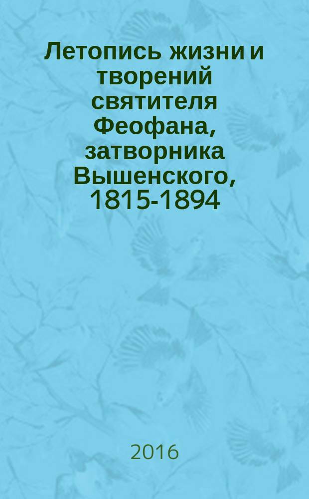 Летопись жизни и творений святителя Феофана, затворника Вышенского, 1815-1894 : к 200-летию со дня рождения выдающегося подвижника, богослова и духовного писателя, подлинного учителя христианской жизни и нравственности - святителя Феофана, затворника Вышенского : в 5 т