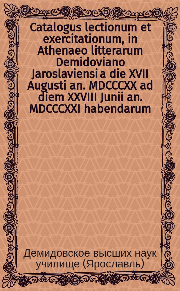 Catalogus lectionum et exercitationum, in Athenaeo litterarum Demidoviano Jaroslaviensi a die XVII Augusti an. MDCCCXX ad diem XXVIII Junii an. MDCCCXXI habendarum. = Расположение лекций и предметов учения, кои в Ярославском Демидовском вышних наук училище имеют преподаваться c 17го августа 1820 года по 28е июня 1821 года