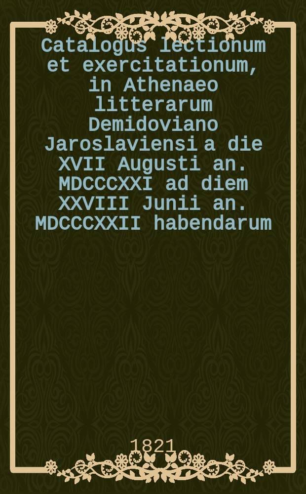 Catalogus lectionum et exercitationum, in Athenaeo litterarum Demidoviano Jaroslaviensi a die XVII Augusti an. MDCCCXXI ad diem XXVIII Junii an. MDCCCXXII habendarum. = Расположение лекций и предметов учения, кои в Ярославском Демидовском вышних наук училище имеют преподаваться c 17го августа 1821 года по 28е июня 1822 года