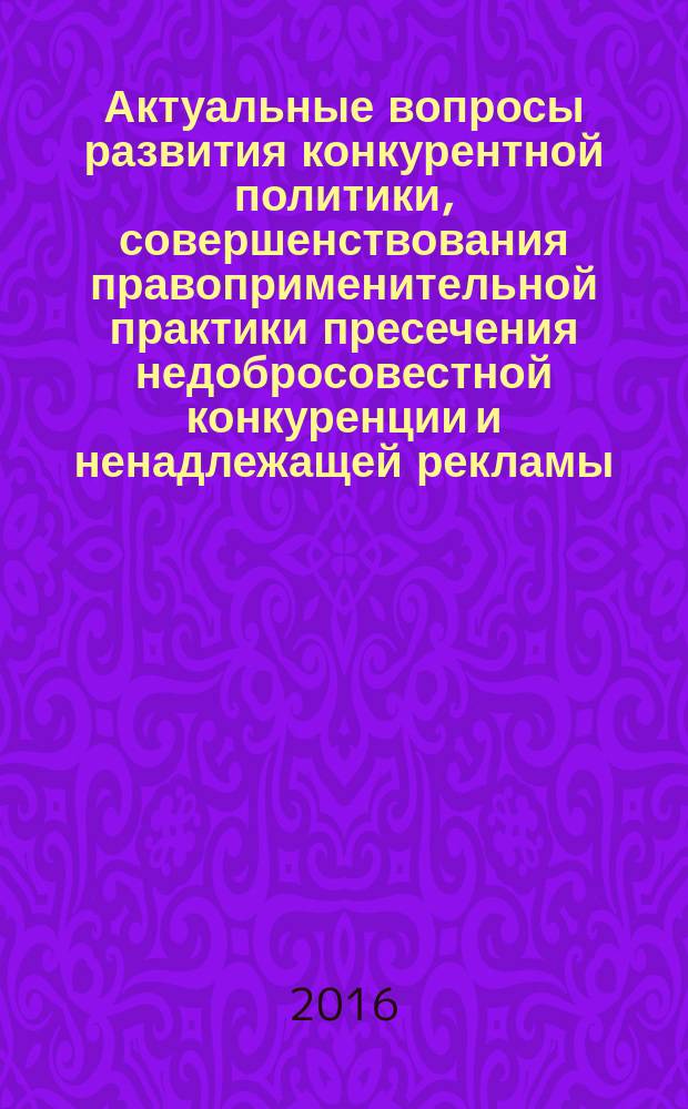 Актуальные вопросы развития конкурентной политики, совершенствования правоприменительной практики пресечения недобросовестной конкуренции и ненадлежащей рекламы : материалы VI международной научно-практической конференции, 12 мая 2016 г