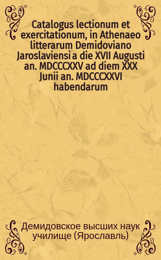 Catalogus lectionum et exercitationum, in Athenaeo litterarum Demidoviano Jaroslaviensi a die XVII Augusti an. MDCCCXXV ad diem XXX Junii an. MDCCCXXVI habendarum. = Расположение лекций и предметов учения, кои в Ярославском Демидовском вышних наук училище имеют преподаваться c 17го августа 1825го по 30е июня 1826 года