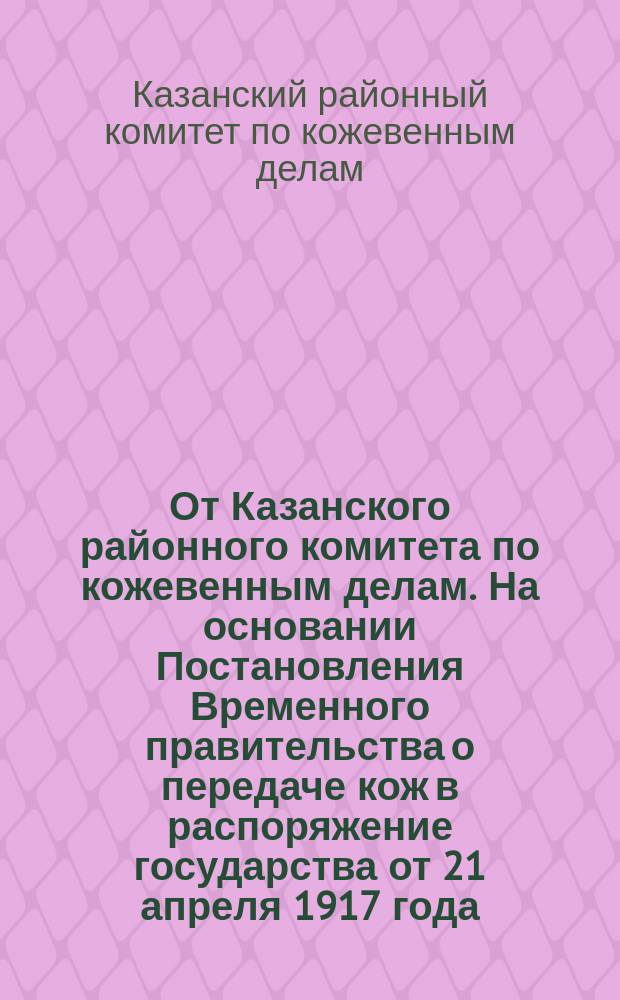 От Казанского районного комитета по кожевенным делам. На основании Постановления Временного правительства о передаче кож в распоряжение государства от 21 апреля 1917 года... : листовка