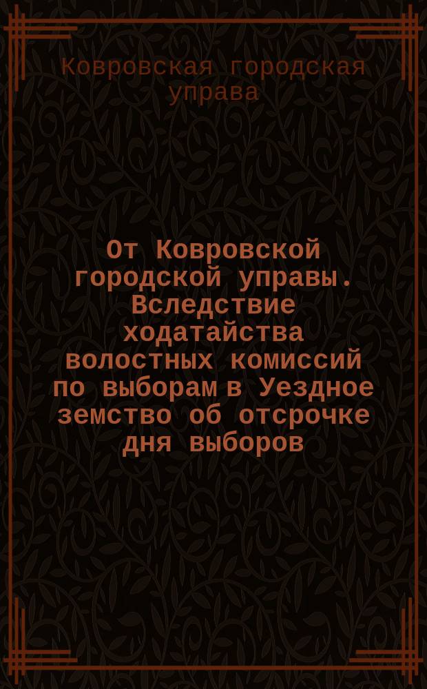 От Ковровской городской управы. Вследствие ходатайства волостных комиссий по выборам в Уездное земство об отсрочке дня выборов... : листовка