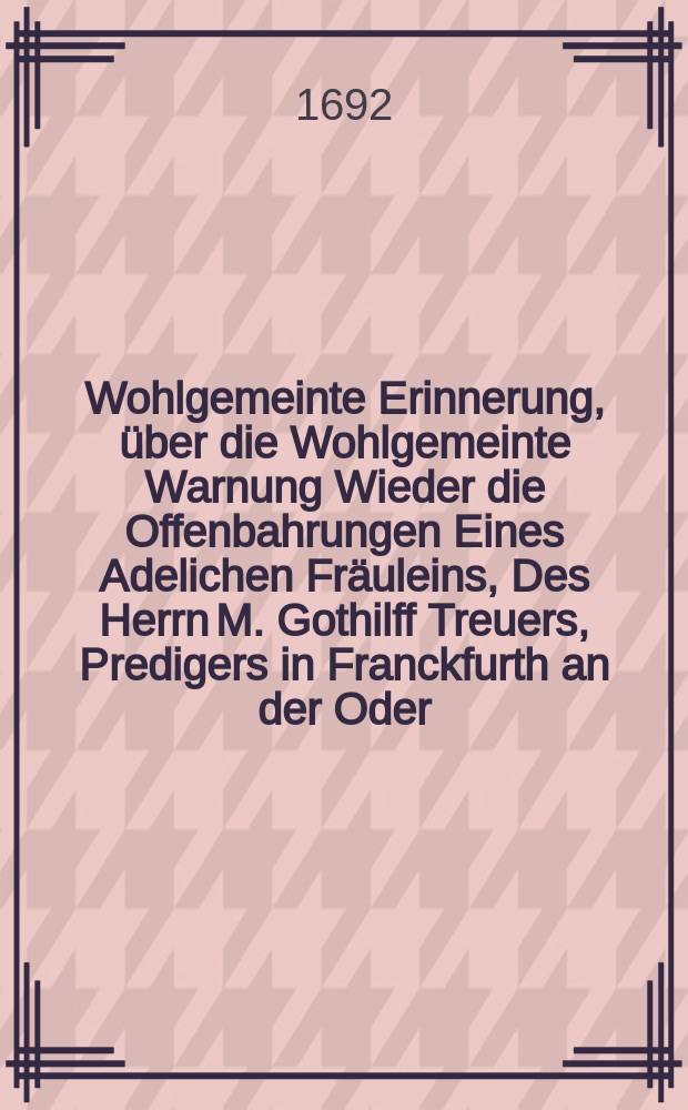Wohlgemeinte Erinnerung, über die Wohlgemeinte Warnung Wieder die Offenbahrungen Eines Adelichen Fräuleins, Des Herrn M. Gothilff Treuers, Predigers in Franckfurth an der Oder, aus dem Herzogthum Lüneburg An einen guten Freund übersand In Berlin im Martio Anno M DC XCII.