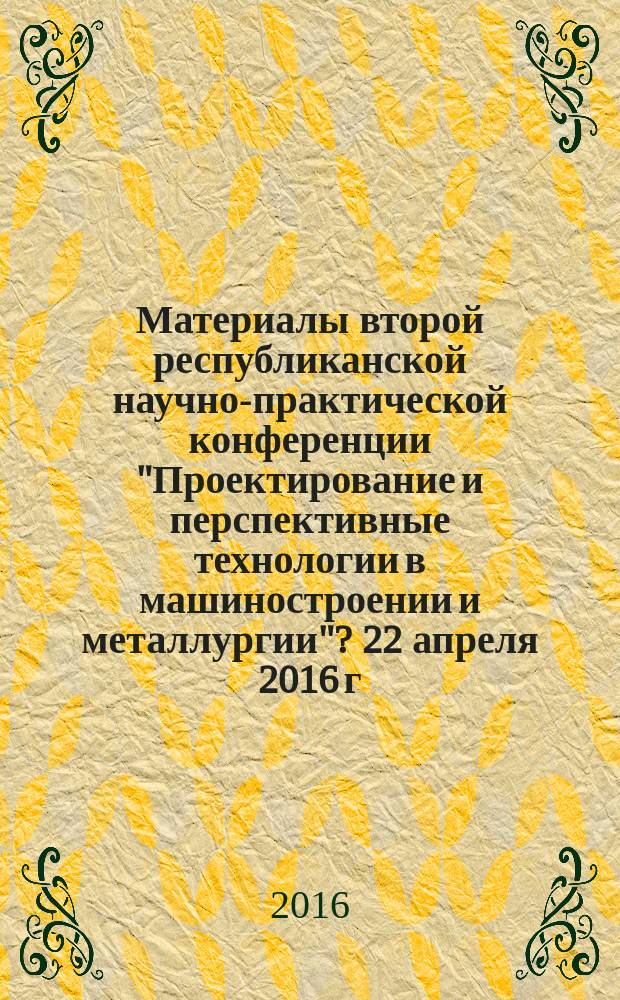 Материалы второй республиканской научно-практической конференции "Проектирование и перспективные технологии в машиностроении и металлургии"? 22 апреля 2016 г.
