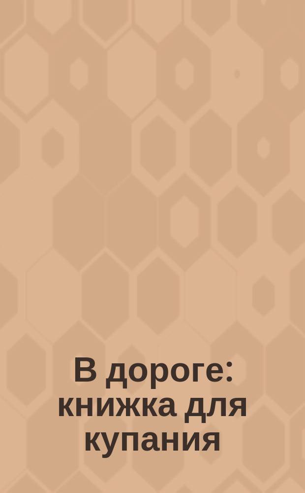 В дороге : книжка для купания : в раскрасках для купания волшебные странички: намочите их водой, и они станут цветными, а когда высохнут, то снова окажутся нераскрашенными : картинки становятся цветными в воде : для чтения взрослыми детям : 0+