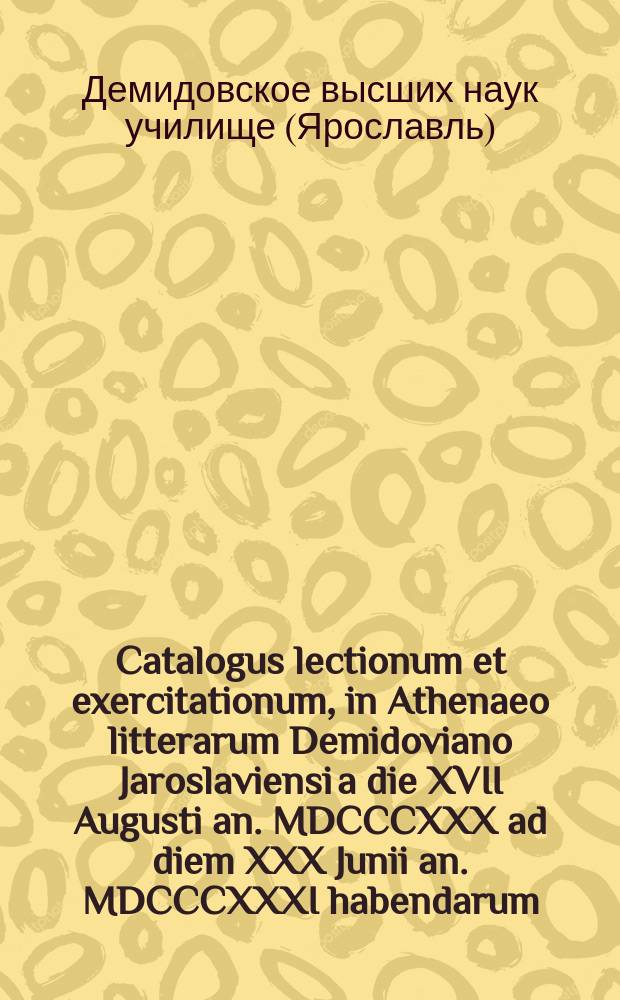 Catalogus lectionum et exercitationum, in Athenaeo litterarum Demidoviano Jaroslaviensi a die XVII Augusti an. MDCCCXXX ad diem XXX Junii an. MDCCCXXXI habendarum. = Расположение лекций и предметов учения, кои в Ярославском Демидовском высших наук училище имеют преподаваться c 17го августа 1830 года по 30е июня 1831 года