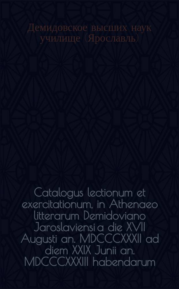 Catalogus lectionum et exercitationum, in Athenaeo litterarum Demidoviano Jaroslaviensi a die XVII Augusti an. MDCCCXXXII ad diem XXIX Junii an. MDCCCXXXIII habendarum. = Расположение лекций и предметов учения, кои в Ярославском Демидовском высших наук училище имеют преподаваться c 17 августа 1832 года по29 июня 1833 года