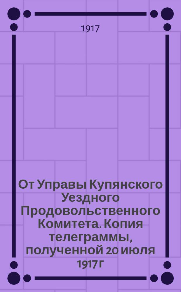 От Управы Купянского Уездного Продовольственного Комитета. Копия телеграммы, полученной 20 июля 1917 г. из Петрограда, Харьков, Губернскому Комиссару : листовка