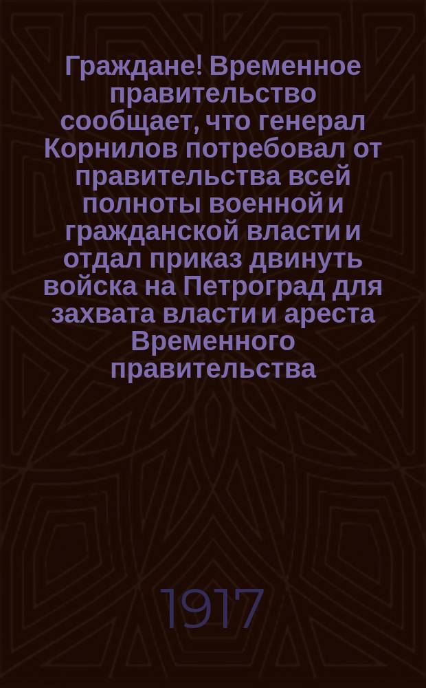 Граждане! Временное правительство сообщает, что генерал Корнилов потребовал от правительства всей полноты военной и гражданской власти и отдал приказ двинуть войска на Петроград для захвата власти и ареста Временного правительства... : листовка