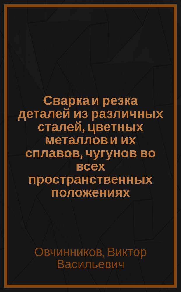 Сварка и резка деталей из различных сталей, цветных металлов и их сплавов, чугунов во всех пространственных положениях : учебник : для студентов учреждений среднего профессионального образования