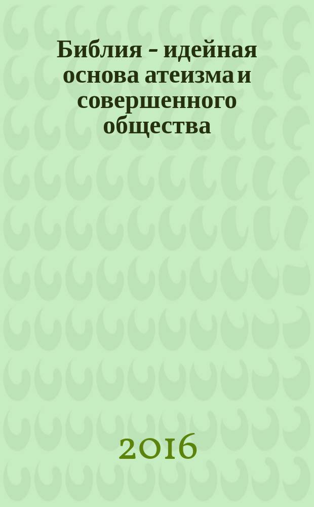 Библия - идейная основа атеизма и совершенного общества : моралистическая основа для решения всех общественных проблем