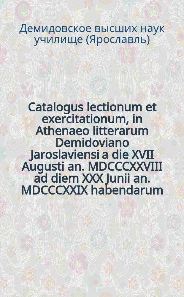 Catalogus lectionum et exercitationum, in Athenaeo litterarum Demidoviano Jaroslaviensi a die XVII Augusti an. MDCCCXXVIII ad diem XXX Junii an. MDCCCXXIX habendarum. = Расположение лекций и предметов учения, кои в Ярославском Демидовском вышних наук училище имеют преподаваться c 17го августа 1828 года по 30е июня 1829 года