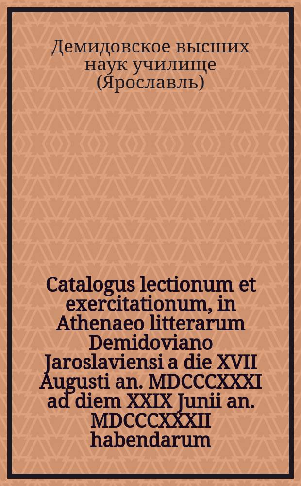 Catalogus lectionum et exercitationum, in Athenaeo litterarum Demidoviano Jaroslaviensi a die XVII Augusti an. MDCCCXXXI ad diem XXIX Junii an. MDCCCXXXII habendarum. = Расположение лекций и предметов учения, кои в Ярославском Демидовском высших наук училище имеют преподаваться c 17го августа 1831 года по 29е июня 1832 года