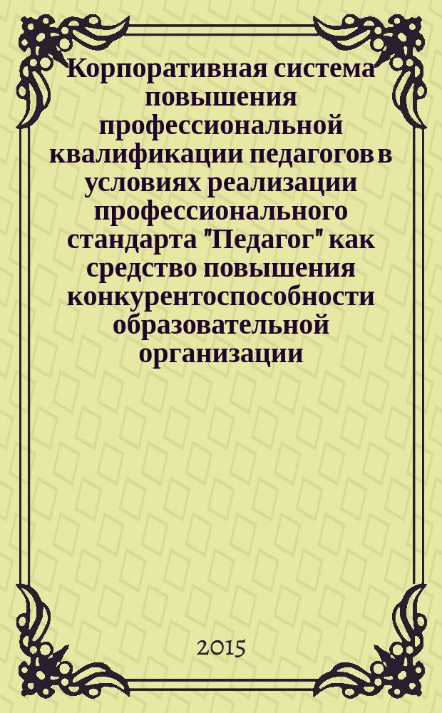 Корпоративная система повышения профессиональной квалификации педагогов в условиях реализации профессионального стандарта "Педагог" как средство повышения конкурентоспособности образовательной организации : методическое пособие для руководителей образовательных организаций школьных кафедр и методических объединений