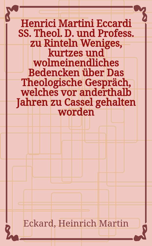 Henrici Martini Eccardi SS. Theol. D. und Profess. zu Rinteln Weniges, kurtzes und wolmeinendliches Bedencken über Das Theologische Gespräch, welches vor anderthalb Jahren zu Cassel gehalten worden, darneben auch zuförderst von den Trennungen der Christlichen Kirchen, und wie etwa solchen fürzukommen und abzuhelffen, gehandelt wird : Dem Gemeinen Mann zur Nach- und Unterricht hervorgegeben