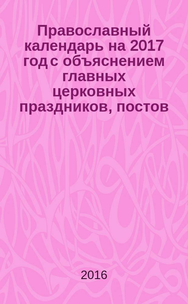 Православный календарь на 2017 год с объяснением главных церковных праздников, постов, богослужений и православных обрядов. Азы православия новоначальным