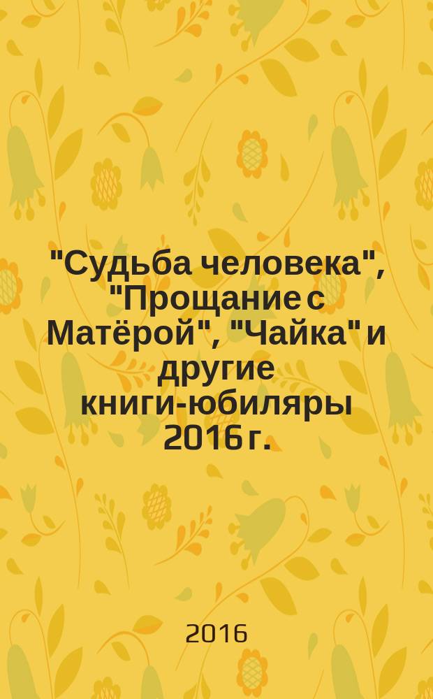 "Судьба человека", "Прощание с Матёрой", "Чайка" и другие книги-юбиляры 2016 г. : сборник сценариев, конкурсных программ, других справочных материалов