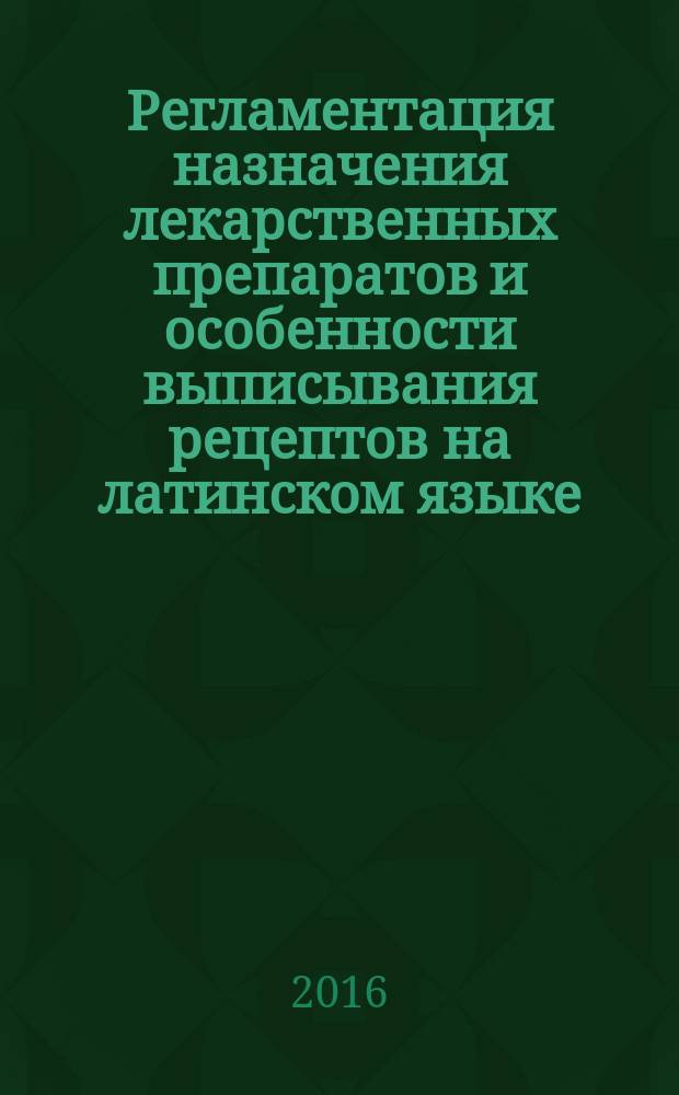 Регламентация назначения лекарственных препаратов и особенности выписывания рецептов на латинском языке : учебно-справочное пособие для обучающихся в медицинских и фармацевтических образовательных организациях и для работников практического здравоохранения