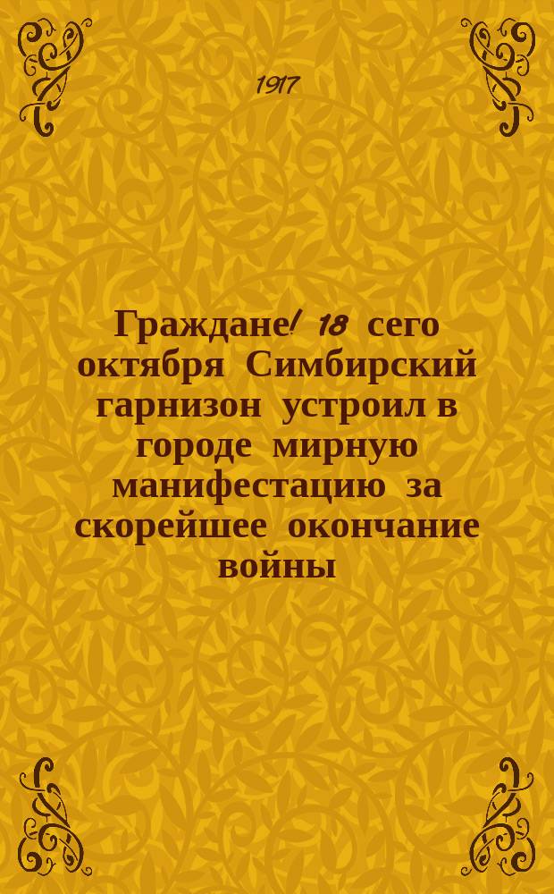 Граждане! 18 сего октября Симбирский гарнизон устроил в городе мирную манифестацию за скорейшее окончание войны... : листовка