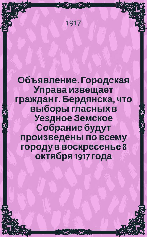 Объявление. Городская Управа извещает граждан г. Бердянска, что выборы гласных в Уездное Земское Собрание будут произведены по всему городу в воскресенье 8 октября 1917 года... : листовка