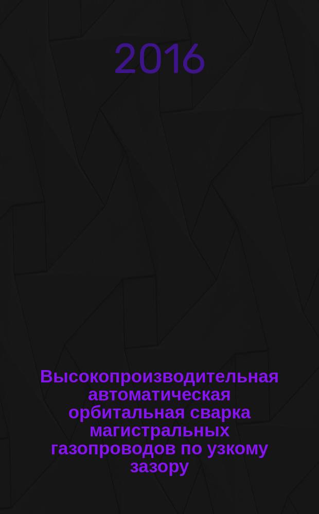 Высокопроизводительная автоматическая орбитальная сварка магистральных газопроводов по узкому зазору : Р Газпром 2-2.2-824-2014