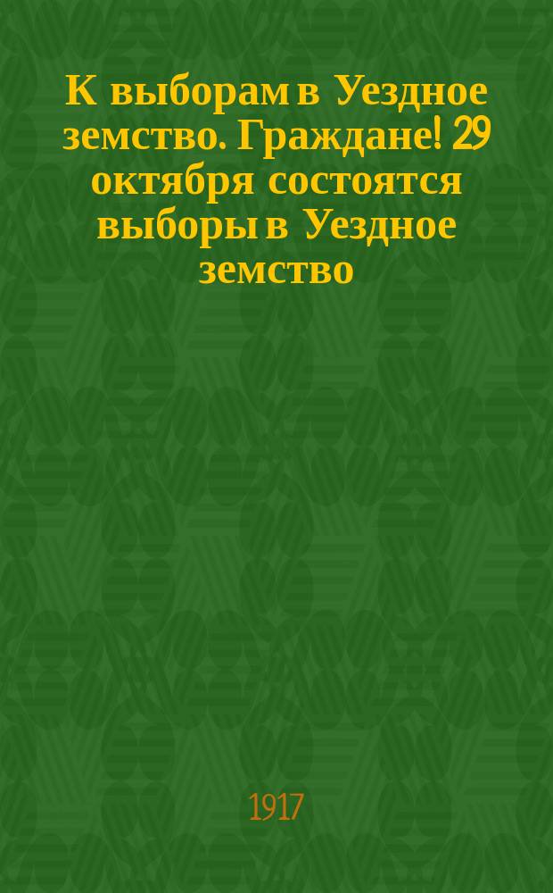 К выборам в Уездное земство. Граждане! 29 октября состоятся выборы в Уездное земство : листовка