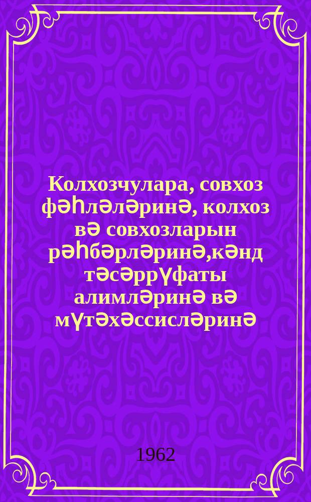 Колхозчулара, совхоз фәһләләринә, колхоз вә совхозларын рәһбәрләринә,кәнд тәсәррүфаты алимләринә вә мүтәхәссисләринә, колхоз вә совхоз истеһсалат идарәләринин ишчиләринә,колхоз вә совхозларын партиjа вә комсомол тәшкилатларына, коммунистләринә вә комсомолчуларына, бүтүн кәнд зәһмәткешләринә Совет Иттифагы Коммунист Партиjасы Мәркәзи Комитәсинин вә СССР Назирләр Советинин мүраҹиәти = Обращение Центрального Ком. Коммунистической партии Советского Союза и Совета Мин. СССР к колхозникам и колхозницам, рабочим и работницам совхозов, руководителям колхозов и совхозов, ученым и специалистам сельского хозяйства, работникам производственных колхозно-совхозных управлений, к партийным и комсомольским, коммунистам и комсомольцам колхозов и совхозов, ко всем труженикам деревни