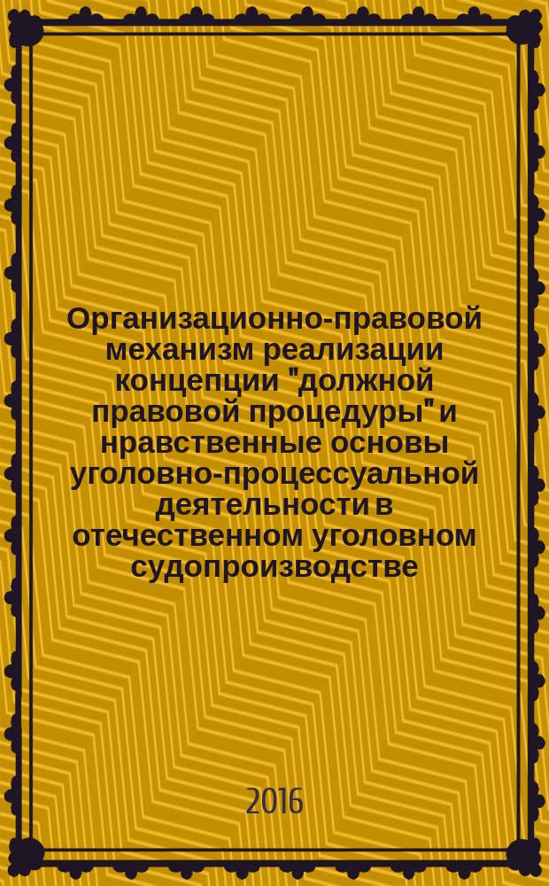 Организационно-правовой механизм реализации концепции "должной правовой процедуры" и нравственные основы уголовно-процессуальной деятельности в отечественном уголовном судопроизводстве : монография