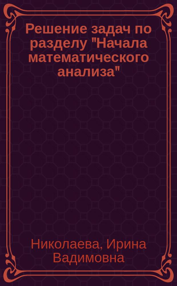 Решение задач по разделу "Начала математического анализа" : учебное пособие : для студентов по специальностям 21.02.04 Землеустройство, 15.02.01 Монтаж и техническая эксплуатация промышленного оборудования, 23.02.05 Эксплуатация транспортного электрооборудования и автоматики (по видам транспорта, за исключением водного), 35.02.07 Механизация сельского хозяйства, 23.02.03 Техническое обслуживание и ремонт автомобильного транспорта