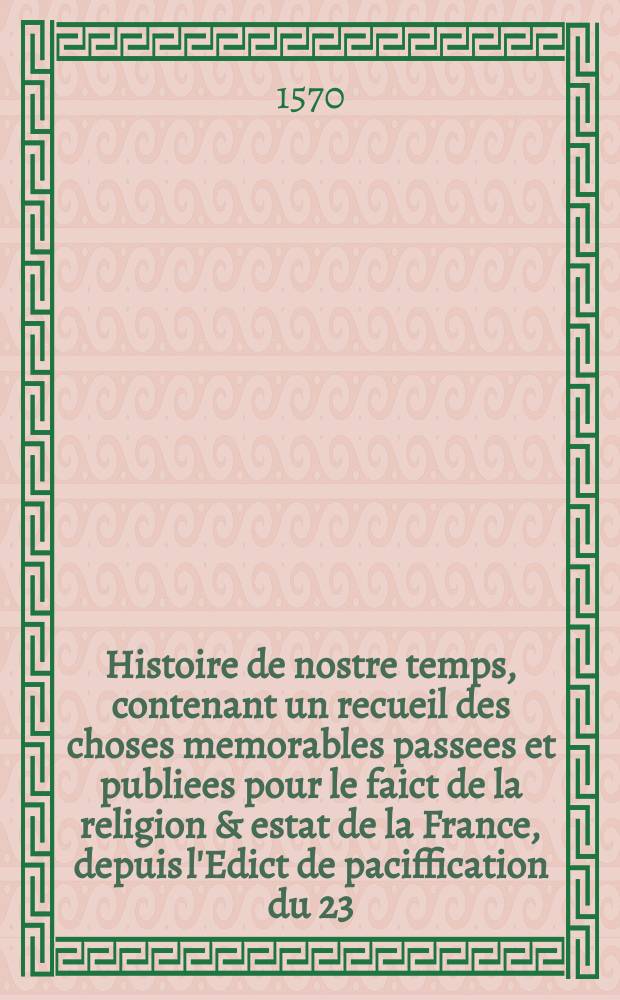Histoire de nostre temps, contenant un recueil des choses memorables passees et publiees pour le faict de la religion & estat de la France, depuis l'Edict de paciffication du 23. jour de mars 1568 jusques au jour present