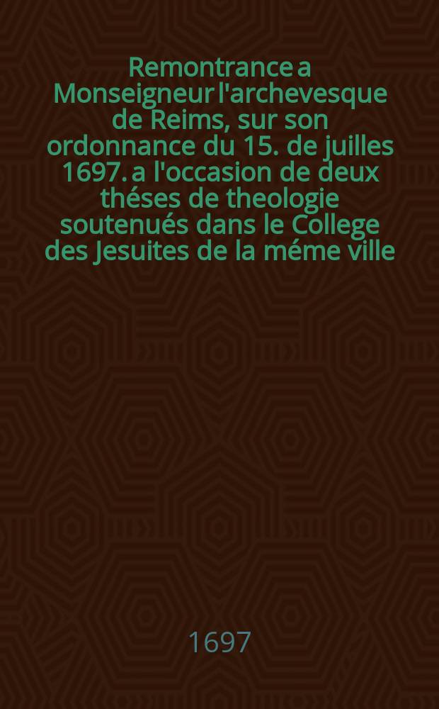 Remontrance a Monseigneur l'archevesque de Reims, sur son ordonnance du 15. de juilles 1697. a l'occasion de deux théses de theologie soutenués dans le College des Jesuites de la méme ville, les 5. & 17. de decembre 1696.