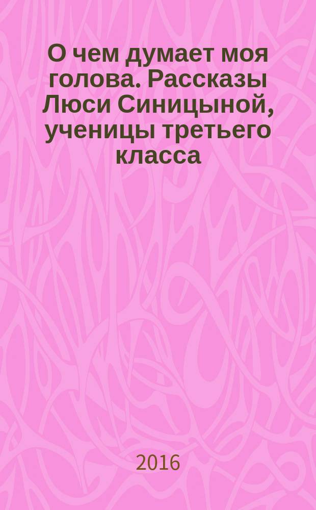 О чем думает моя голова. Рассказы Люси Синицыной, ученицы третьего класса : повесть : для младшего школьного возраста