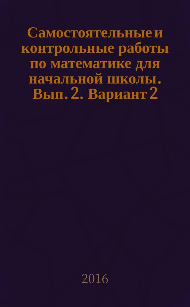 Самостоятельные и контрольные работы по математике для начальной школы. Вып. 2. Вариант 2 : учебное пособие : 6+