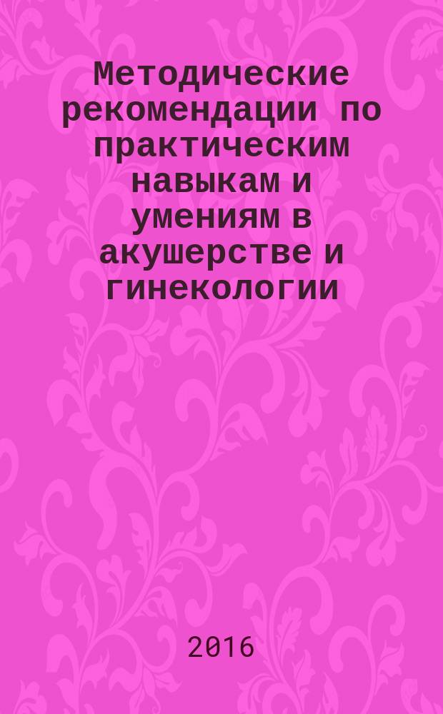 Методические рекомендации по практическим навыкам и умениям в акушерстве и гинекологии : учебное пособие : для использования в учебном процессе образовательных организаций, реализующих программы высшего образования по специальности 31.05.01 "Лечебное дело"