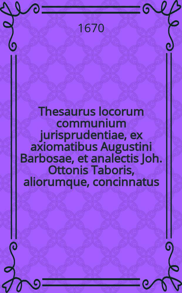 Thesaurus locorum communium jurisprudentiae, ex axiomatibus Augustini Barbosae, et analectis Joh. Ottonis Taboris, aliorumque, concinnatus