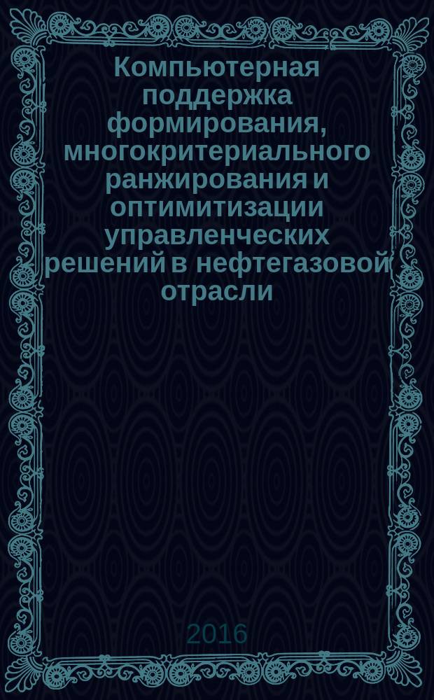 Компьютерная поддержка формирования, многокритериального ранжирования и оптимитизации управленческих решений в нефтегазовой отрасли : учебное пособие для студентов высших учебных заведений, обучающихся по направлению подготовки магистров 21.04.01 "Нефтегазовое дело"